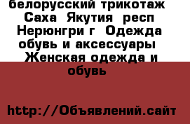 белорусский трикотаж. - Саха (Якутия) респ., Нерюнгри г. Одежда, обувь и аксессуары » Женская одежда и обувь   